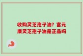收购灵芝孢子油？富元康灵芝孢子油是正品吗