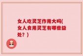 女人吃灵芝作用大吗(女人食用灵芝有哪些益处？)