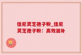 佳尼灵芝孢子粉_佳尼灵芝孢子粉：高效滋补