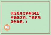 灵芝是处方药嘛(灵芝不是处方药，了解其功效与作用。)
