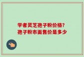 学者灵芝孢子粉价格？孢子粉市面售价是多少