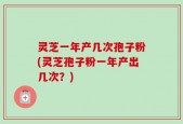 灵芝一年产几次孢子粉(灵芝孢子粉一年产出几次？)