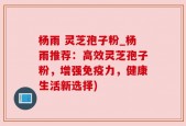杨雨 灵芝孢子粉_杨雨推荐：高效灵芝孢子粉，增强免疫力，健康生活新选择)