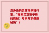 您身边的灵芝孢子粉行家_“探索灵芝孢子粉的奥秘：专家分享健康秘诀”)