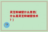 灵芝粉破壁什么意思(什么是灵芝粉破壁技术？)