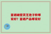 富硒破壁灵芝孢子粉哪家好？富硒产品哪家好
