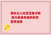受伤之人吃灵芝孢子粉 助力身体恢复的天然营养选择