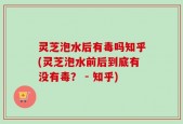 灵芝泡水后有毒吗知乎(灵芝泡水前后到底有没有毒？ - 知乎)