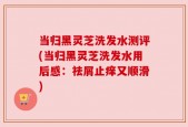 当归黑灵芝洗发水测评(当归黑灵芝洗发水用后感：祛屑止痒又顺滑)