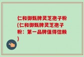 仁和御甄牌灵芝孢子粉(仁和御甄牌灵芝孢子粉：第一品牌值得信赖)