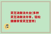 灵芝汤做法大全(多种灵芝汤做法分享，轻松健康享受灵芝营养)
