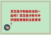 灵芝孢子粉能和当归一起吗？灵芝孢子粉与中药搭配使用的注意事项？