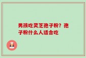 男孩吃灵芝孢子粉？孢子粉什么人适合吃