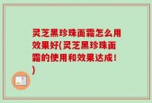 灵芝黑珍珠面霜怎么用效果好(灵芝黑珍珠面霜的使用和效果达成！)