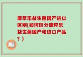 康萃乐益生菌国产进口区别(如何区分康粹乐益生菌国产和进口产品？)