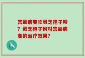 宫颈病变吃灵芝孢子粉？灵芝孢子粉对宫颈病变的治疗效果？