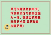 灵芝玉雕俏色和田玉(珍贵的灵芝与和田玉融为一体，锻造出的精美玉雕艺术品 灵芝和田玉雕艺品)