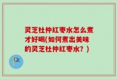 灵芝杜仲红枣水怎么煮才好喝(如何煮出美味的灵芝杜仲红枣水？)