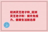 冠洲灵芝孢子粉_冠洲灵芝孢子粉：提升免疫力，健康生活新选择