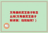 万寿康的灵芝孢子粉怎么样(万寿康灵芝孢子粉评测：功效如何？)