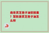 南京灵芝孢子油软胶囊？慧致源灵芝孢子油怎么样