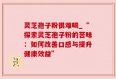 灵芝孢子粉很难喝_“探索灵芝孢子粉的苦味：如何改善口感与提升健康效益”