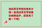 池润灵芝专柜价格多少钱一盒池润灵芝专柜售价新鲜出炉，赶紧来了解一下吧)