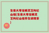 生姜大枣龙眼灵芝枸杞山楂(生姜大枣龙眼灵芝枸杞山楂养生调理茶)