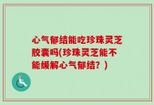 心气郁结能吃珍珠灵芝胶囊吗(珍珠灵芝能不能缓解心气郁结？)