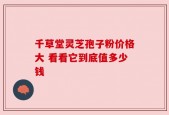 千草堂灵芝孢子粉价格大 看看它到底值多少钱
