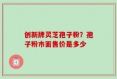 创新牌灵芝孢子粉？孢子粉市面售价是多少