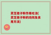 灵芝孢子粉作用吃法(灵芝孢子粉的功效及食用方法)