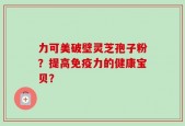 力可美破壁灵芝孢子粉？提高免疫力的健康宝贝？