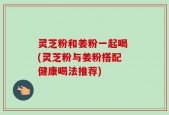 灵芝粉和姜粉一起喝 (灵芝粉与姜粉搭配 健康喝法推荐)