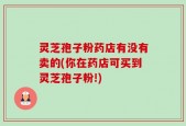 灵芝孢子粉药店有没有卖的(你在药店可买到灵芝孢子粉!)