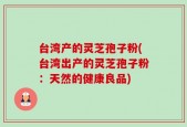 台湾产的灵芝孢子粉(台湾出产的灵芝孢子粉：天然的健康良品)