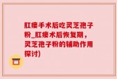 肛瘘手术后吃灵芝孢子粉_肛瘘术后恢复期，灵芝孢子粉的辅助作用探讨)