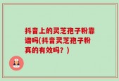 抖音上的灵芝孢子粉靠谱吗(抖音灵芝孢子粉真的有效吗？)