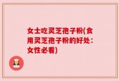 女士吃灵芝孢子粉(食用灵芝孢子粉的好处：女性必看)