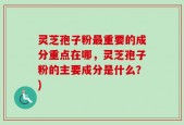 灵芝孢子粉最重要的成分重点在哪，灵芝孢子粉的主要成分是什么？)