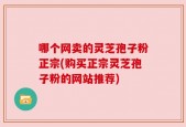 哪个网卖的灵芝孢子粉正宗(购买正宗灵芝孢子粉的网站推荐)