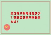 灵芝孢子粉电话是多少？获取灵芝孢子粉联系方式？
