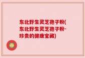 东北野生灵芝孢子粉(东北野生灵芝孢子粉-珍贵的健康宝藏)