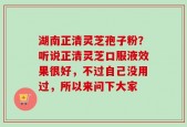 湖南正清灵芝孢子粉？听说正清灵芝口服液效果很好，不过自己没用过，所以来问下大家
