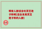 哪些人群适合吃灵芝孢子粉呢(适合食用灵芝孢子粉的人群)