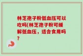 林芝孢子粉低血压可以吃吗(林芝孢子粉可缓解低血压，适合食用吗？