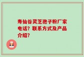 寿仙谷灵芝孢子粉厂家电话？联系方式及产品介绍？