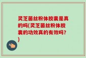 灵芝菌丝粉体胶囊是真的吗(灵芝菌丝粉体胶囊的功效真的有效吗？)