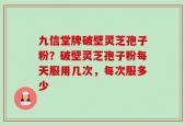 九信堂牌破壁灵芝孢子粉？破壁灵芝孢子粉每天服用几次，每次服多少