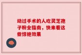 动过手术的人吃灵芝孢子粉全指南，快来看这些惊艳效果